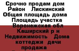 Срочно продам дом. › Район ­ Лискинский › Общая площадь дома ­ 66 › Площадь участка ­ 58 - Воронежская обл., Каширский р-н Недвижимость » Дома, коттеджи, дачи продажа   . Воронежская обл.